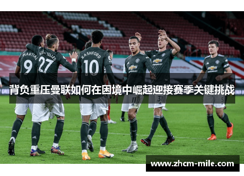 背负重压曼联如何在困境中崛起迎接赛季关键挑战 背负重压曼联如何在困境中崛起迎接赛季关键挑战