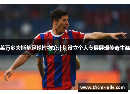 莱万多夫斯基足球博物馆计划设立个人专展展现传奇生涯 莱万多夫斯基足球博物馆计划设立个人专展展现传奇生涯
