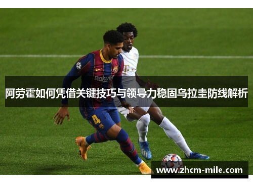 阿劳霍如何凭借关键技巧与领导力稳固乌拉圭防线解析 阿劳霍如何凭借关键技巧与领导力稳固乌拉圭防线解析