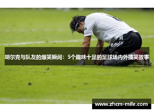 胡尔克与队友的爆笑瞬间：5个趣味十足的足球场内外搞笑故事