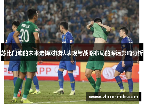 苏比门迪的未来选择对球队表现与战略布局的深远影响分析 苏比门迪的未来选择对球队表现与战略布局的深远影响分析