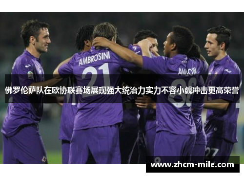 佛罗伦萨队在欧协联赛场展现强大统治力实力不容小觑冲击更高荣誉
