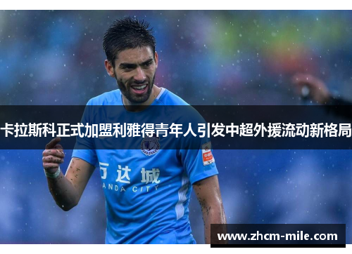 卡拉斯科正式加盟利雅得青年人引发中超外援流动新格局
