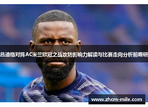 吕迪格对阵AC米兰欧冠之战攻防影响力解读与比赛走向分析前瞻研