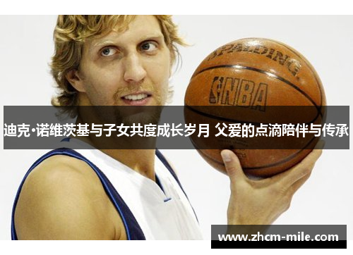 迪克·诺维茨基与子女共度成长岁月 父爱的点滴陪伴与传承 迪克·诺维茨基与子女共度成长岁月 父爱的点滴陪伴与传承